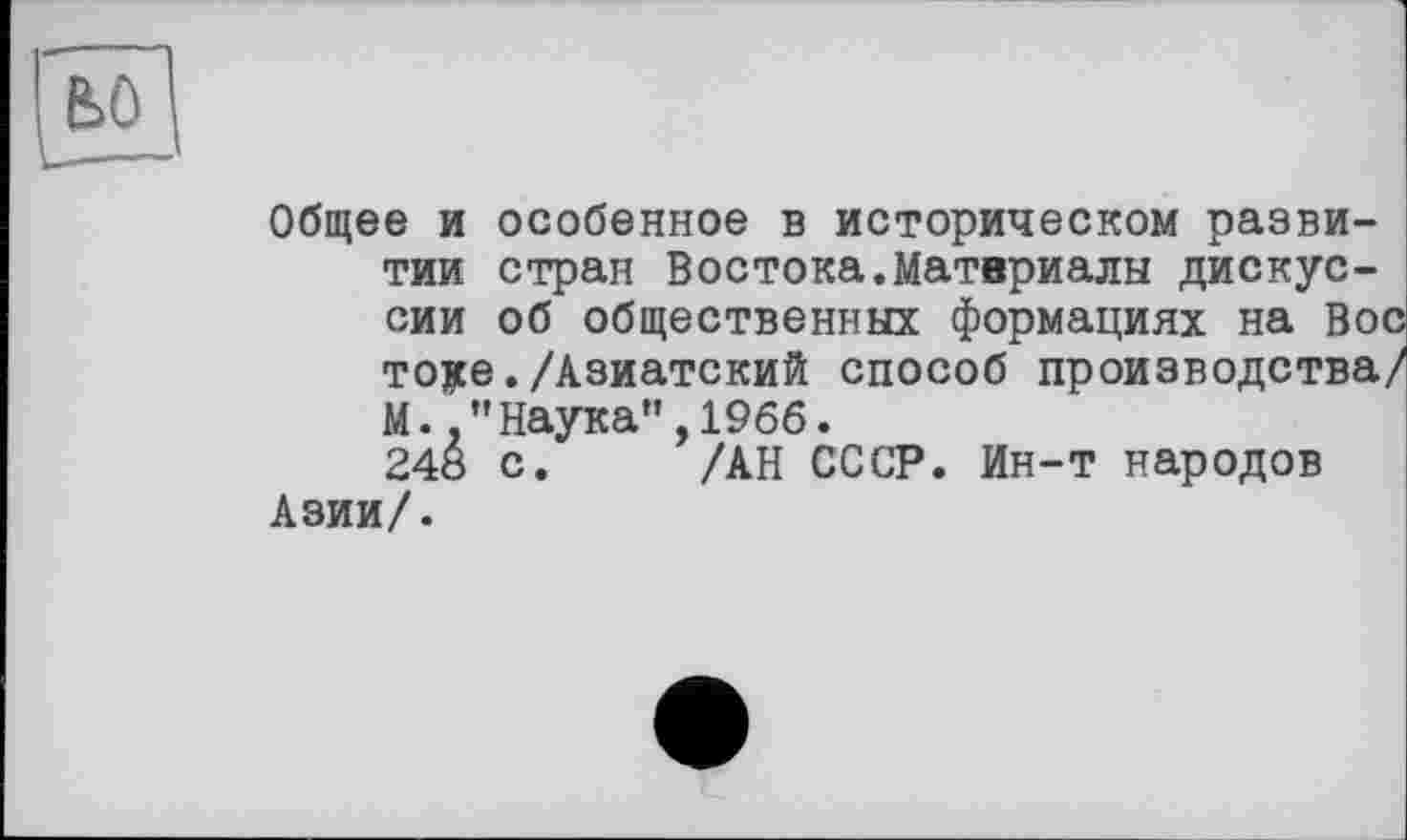 ﻿Общее и особенное в историческом развитии стран Востока.Материалы дискуссии об общественных формациях на Во
тоуе./Азиатский способ
М.Наука”,1966.
248 с. /АН СССР. Ин-т народов Азии/.